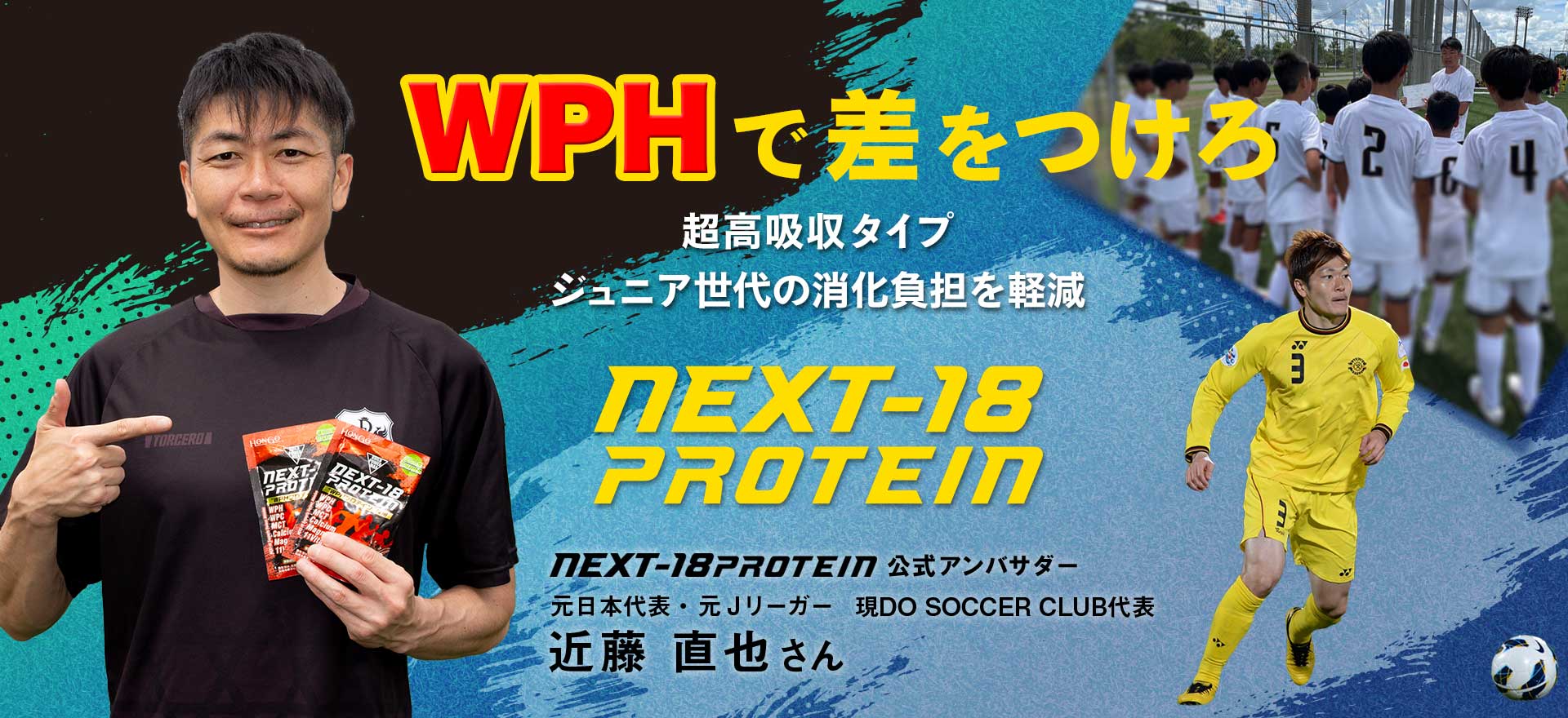 WPHで差をつけろ超高吸収タイプジュニア世代の消化負担を軽減NEXT-18PROTEIN 元日本代表・元Ｊリーガー現DO SOCCER CLUB代表 近藤 直也さん NEXT-18PROTEIN公式アンバサダー就任。